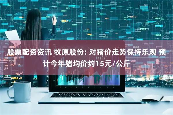 股票配资资讯 牧原股份: 对猪价走势保持乐观 预计今年猪均价约15元/公斤