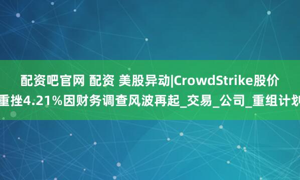 配资吧官网 配资 美股异动|CrowdStrike股价重挫4.21%因财务调查风波再起_交易_公司_重组计划