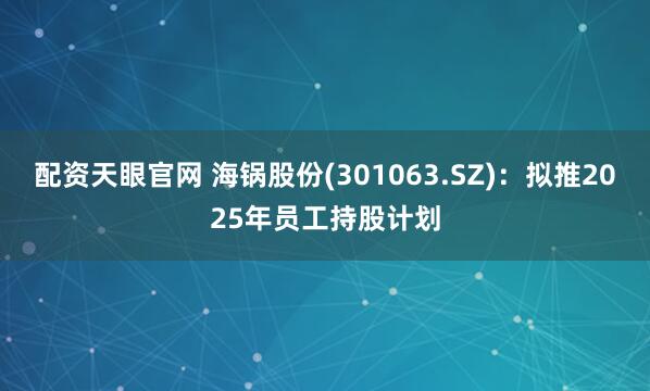 配资天眼官网 海锅股份(301063.SZ)：拟推2025年员工持股计划
