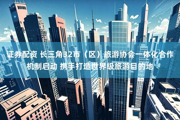 证券配资 长三角32市（区）旅游协会一体化合作机制启动 携手打造世界级旅游目的地