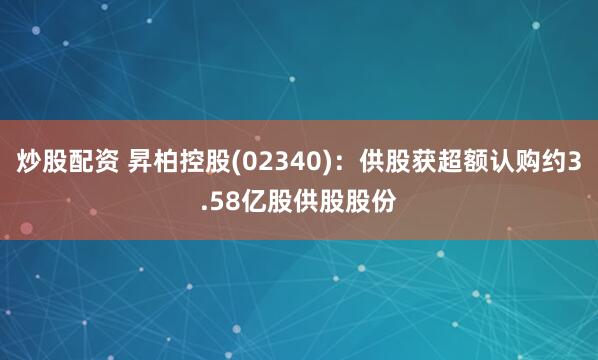 炒股配资 昇柏控股(02340)：供股获超额认购约3.58亿股供股股份