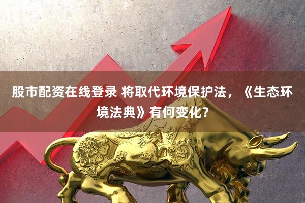 股市配资在线登录 将取代环境保护法，《生态环境法典》有何变化？