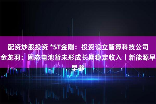 配资炒股投资 *ST金刚：投资设立智算科技公司；金龙羽：固态电池暂未形成长期稳定收入丨新能源早参