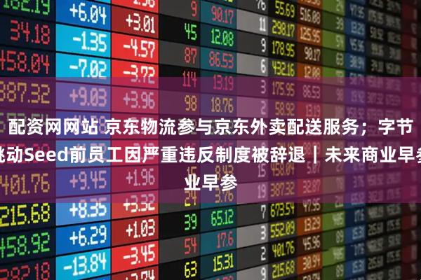 配资网网站 京东物流参与京东外卖配送服务；字节跳动Seed前员工因严重违反制度被辞退｜未来商业早参