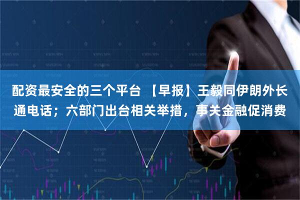 配资最安全的三个平台 【早报】王毅同伊朗外长通电话；六部门出台相关举措，事关金融促消费