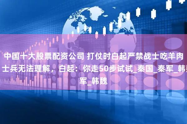 中国十大股票配资公司 打仗时白起严禁战士吃羊肉，士兵无法理解，白起：你走50步试试_秦国_秦军_韩魏