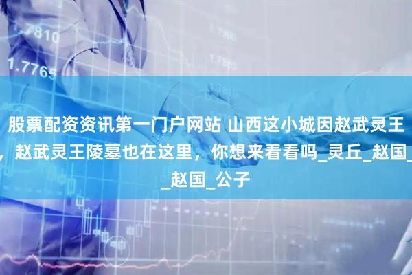 股票配资资讯第一门户网站 山西这小城因赵武灵王得名，赵武灵王陵墓也在这里，你想来看看吗_灵丘_赵国_公子