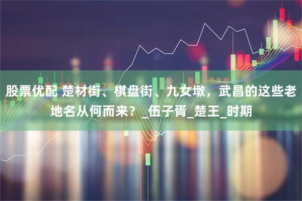 股票优配 楚材街、棋盘街、九女墩，武昌的这些老地名从何而来？_伍子胥_楚王_时期