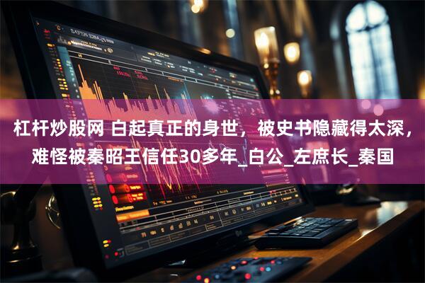 杠杆炒股网 白起真正的身世，被史书隐藏得太深，难怪被秦昭王信任30多年_白公_左庶长_秦国