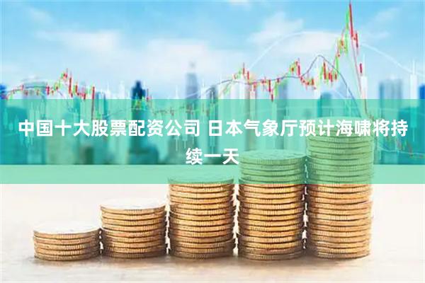 中国十大股票配资公司 日本气象厅预计海啸将持续一天