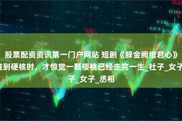 股票配资资讯第一门户网站 短剧《辞金阙绾君心》齿尖碰到硬核时，才惊觉一颗樱桃已经走完一生_杜子_女子_丞相