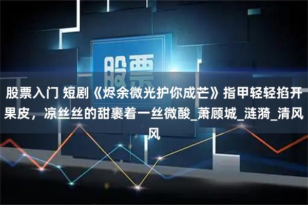 股票入门 短剧《烬余微光护你成芒》指甲轻轻掐开果皮，凉丝丝的甜裹着一丝微酸_萧顾城_涟漪_清风