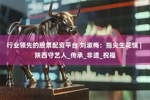 行业领先的股票配资平台 刘淑梅：指尖生花馍 | 陕西守艺人_传承_非遗_祝福