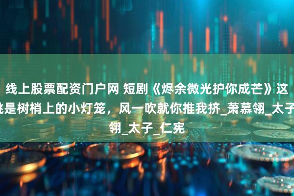 线上股票配资门户网 短剧《烬余微光护你成芒》这些樱桃是树梢上的小灯笼，风一吹就你推我挤_萧慕翎_太子_仁宪