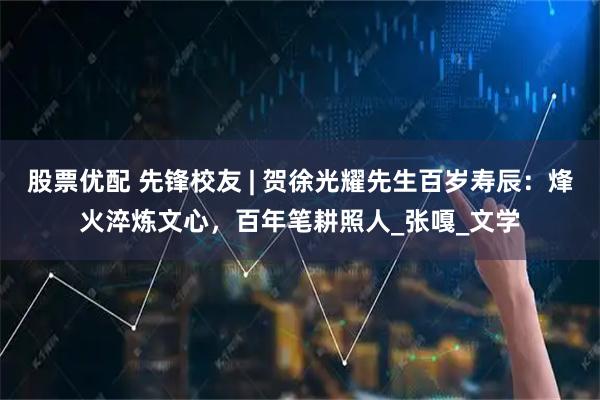 股票优配 先锋校友 | 贺徐光耀先生百岁寿辰：烽火淬炼文心，百年笔耕照人_张嘎_文学