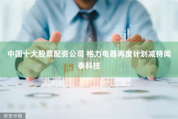 中国十大股票配资公司 格力电器再度计划减持闻泰科技