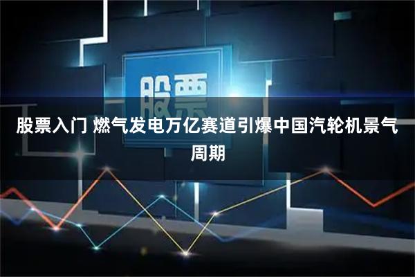 股票入门 燃气发电万亿赛道引爆中国汽轮机景气周期