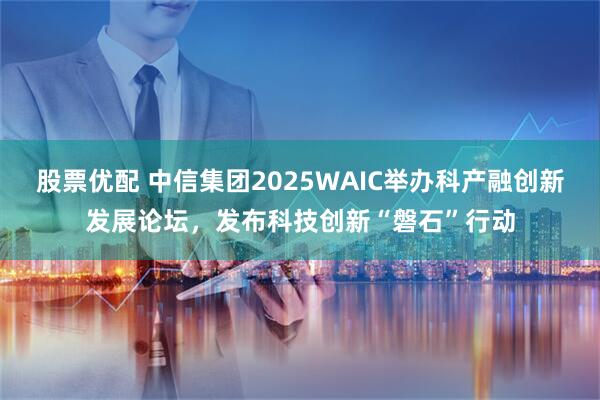 股票优配 中信集团2025WAIC举办科产融创新发展论坛，发布科技创新“磐石”行动