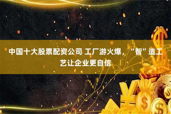 中国十大股票配资公司 工厂游火爆，“智”造工艺让企业更自信