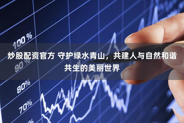 炒股配资官方 守护绿水青山，共建人与自然和谐共生的美丽世界