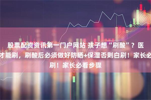 股票配资资讯第一门户网站 孩子想“刷酸”？医生同意才能刷，刷酸后必须做好防晒+保湿否则白刷！家长必看步骤
