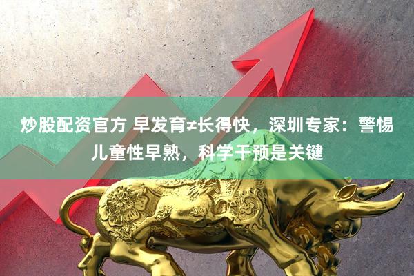 炒股配资官方 早发育≠长得快，深圳专家：警惕儿童性早熟，科学干预是关键