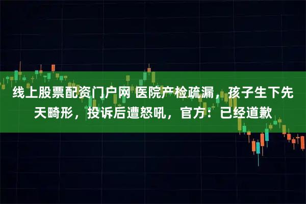 线上股票配资门户网 医院产检疏漏，孩子生下先天畸形，投诉后遭怒吼，官方：已经道歉