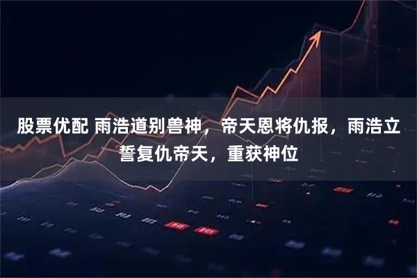 股票优配 雨浩道别兽神，帝天恩将仇报，雨浩立誓复仇帝天，重获神位