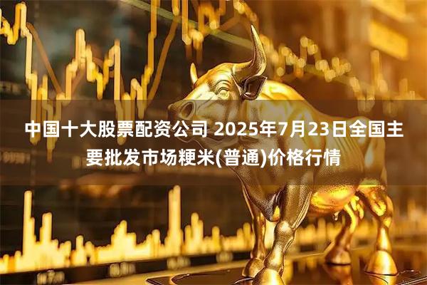 中国十大股票配资公司 2025年7月23日全国主要批发市场粳米(普通)价格行情