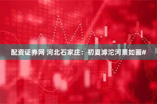 配资证券网 河北石家庄：初夏滹沱河景如画#