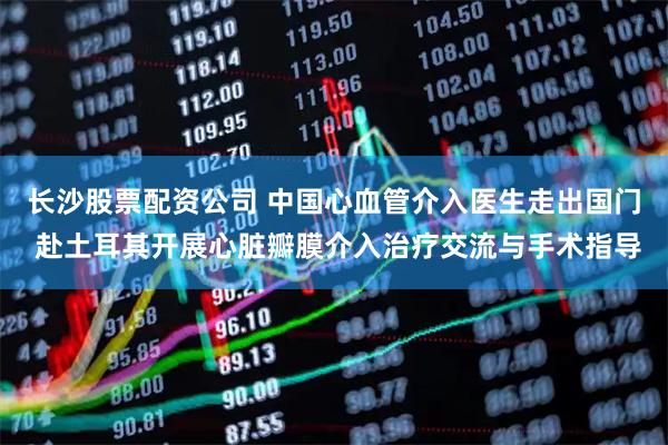 长沙股票配资公司 中国心血管介入医生走出国门 赴土耳其开展心脏瓣膜介入治疗交流与手术指导