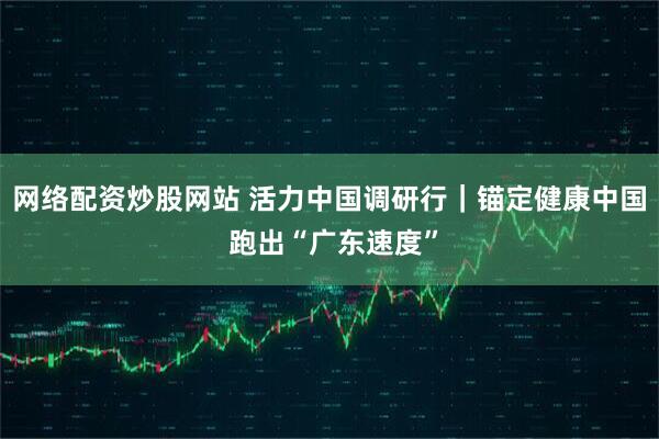 网络配资炒股网站 活力中国调研行｜锚定健康中国 跑出“广东速度”