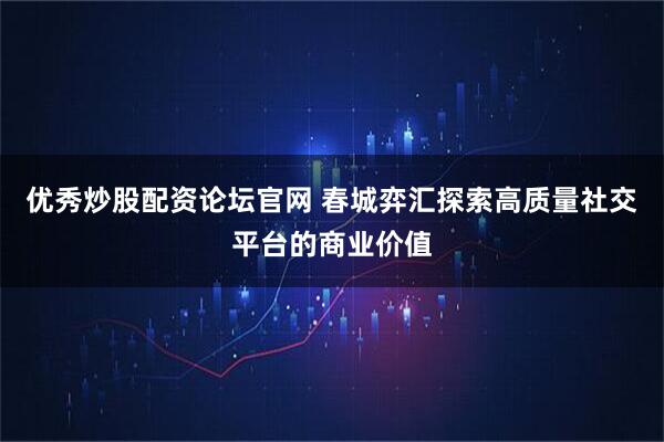 优秀炒股配资论坛官网 春城弈汇探索高质量社交平台的商业价值